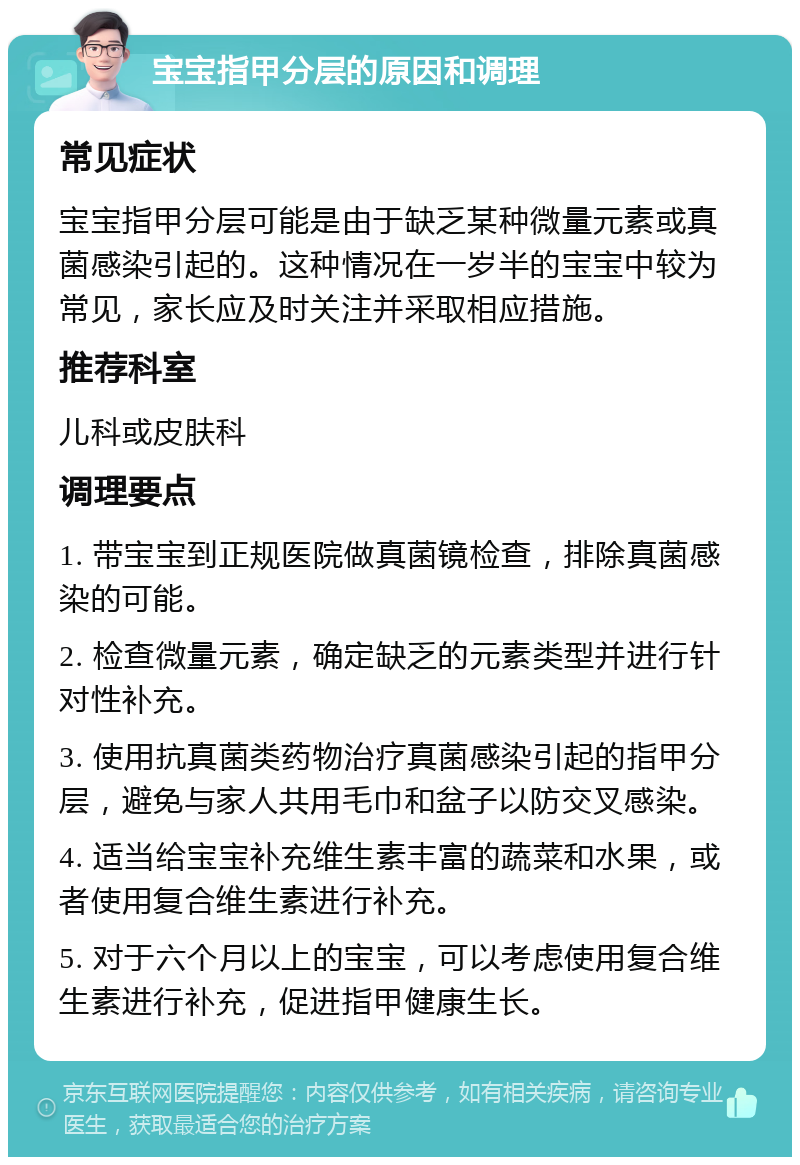 宝宝指甲分层的原因和调理 常见症状 宝宝指甲分层可能是由于缺乏某种微量元素或真菌感染引起的。这种情况在一岁半的宝宝中较为常见，家长应及时关注并采取相应措施。 推荐科室 儿科或皮肤科 调理要点 1. 带宝宝到正规医院做真菌镜检查，排除真菌感染的可能。 2. 检查微量元素，确定缺乏的元素类型并进行针对性补充。 3. 使用抗真菌类药物治疗真菌感染引起的指甲分层，避免与家人共用毛巾和盆子以防交叉感染。 4. 适当给宝宝补充维生素丰富的蔬菜和水果，或者使用复合维生素进行补充。 5. 对于六个月以上的宝宝，可以考虑使用复合维生素进行补充，促进指甲健康生长。