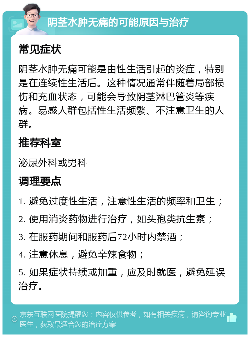 阴茎水肿无痛的可能原因与治疗 常见症状 阴茎水肿无痛可能是由性生活引起的炎症，特别是在连续性生活后。这种情况通常伴随着局部损伤和充血状态，可能会导致阴茎淋巴管炎等疾病。易感人群包括性生活频繁、不注意卫生的人群。 推荐科室 泌尿外科或男科 调理要点 1. 避免过度性生活，注意性生活的频率和卫生； 2. 使用消炎药物进行治疗，如头孢类抗生素； 3. 在服药期间和服药后72小时内禁酒； 4. 注意休息，避免辛辣食物； 5. 如果症状持续或加重，应及时就医，避免延误治疗。