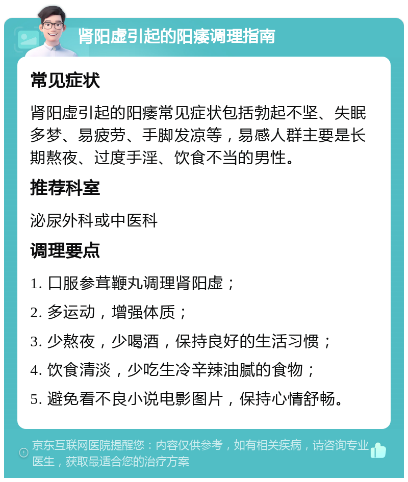 肾阳虚引起的阳痿调理指南 常见症状 肾阳虚引起的阳痿常见症状包括勃起不坚、失眠多梦、易疲劳、手脚发凉等，易感人群主要是长期熬夜、过度手淫、饮食不当的男性。 推荐科室 泌尿外科或中医科 调理要点 1. 口服参茸鞭丸调理肾阳虚； 2. 多运动，增强体质； 3. 少熬夜，少喝酒，保持良好的生活习惯； 4. 饮食清淡，少吃生冷辛辣油腻的食物； 5. 避免看不良小说电影图片，保持心情舒畅。