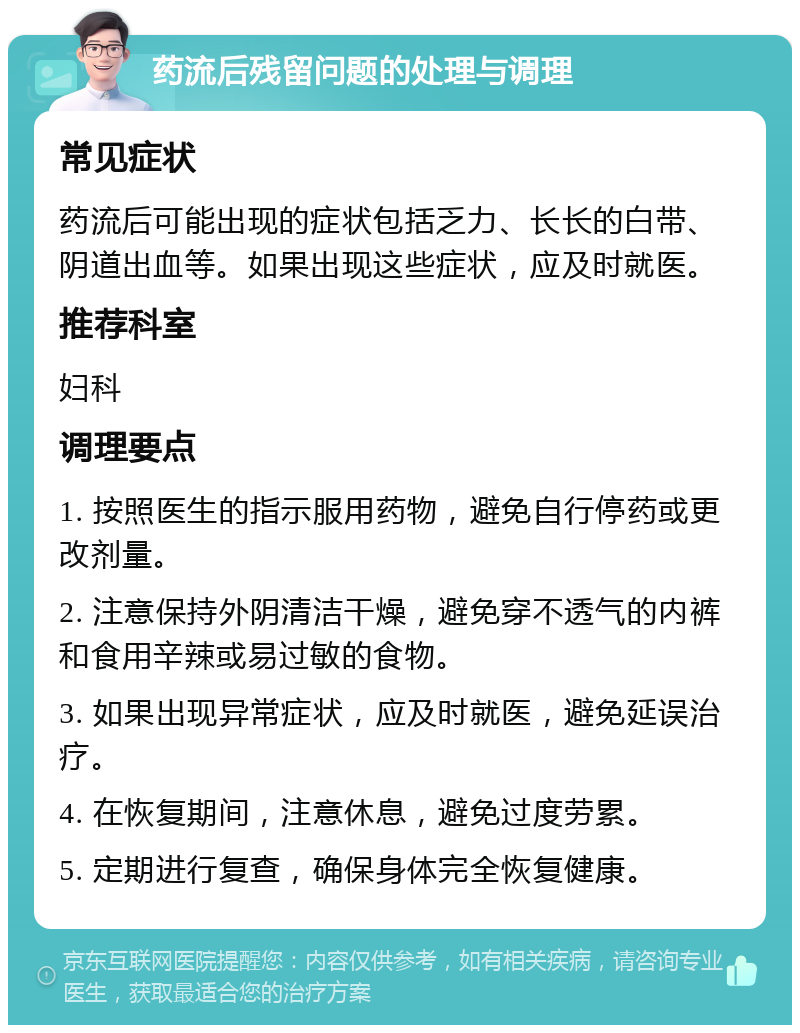 药流后残留问题的处理与调理 常见症状 药流后可能出现的症状包括乏力、长长的白带、阴道出血等。如果出现这些症状，应及时就医。 推荐科室 妇科 调理要点 1. 按照医生的指示服用药物，避免自行停药或更改剂量。 2. 注意保持外阴清洁干燥，避免穿不透气的内裤和食用辛辣或易过敏的食物。 3. 如果出现异常症状，应及时就医，避免延误治疗。 4. 在恢复期间，注意休息，避免过度劳累。 5. 定期进行复查，确保身体完全恢复健康。