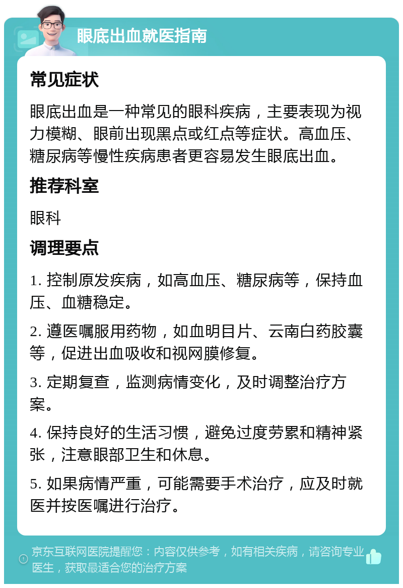 眼底出血就医指南 常见症状 眼底出血是一种常见的眼科疾病，主要表现为视力模糊、眼前出现黑点或红点等症状。高血压、糖尿病等慢性疾病患者更容易发生眼底出血。 推荐科室 眼科 调理要点 1. 控制原发疾病，如高血压、糖尿病等，保持血压、血糖稳定。 2. 遵医嘱服用药物，如血明目片、云南白药胶囊等，促进出血吸收和视网膜修复。 3. 定期复查，监测病情变化，及时调整治疗方案。 4. 保持良好的生活习惯，避免过度劳累和精神紧张，注意眼部卫生和休息。 5. 如果病情严重，可能需要手术治疗，应及时就医并按医嘱进行治疗。