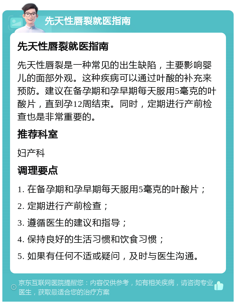 先天性唇裂就医指南 先天性唇裂就医指南 先天性唇裂是一种常见的出生缺陷，主要影响婴儿的面部外观。这种疾病可以通过叶酸的补充来预防。建议在备孕期和孕早期每天服用5毫克的叶酸片，直到孕12周结束。同时，定期进行产前检查也是非常重要的。 推荐科室 妇产科 调理要点 1. 在备孕期和孕早期每天服用5毫克的叶酸片； 2. 定期进行产前检查； 3. 遵循医生的建议和指导； 4. 保持良好的生活习惯和饮食习惯； 5. 如果有任何不适或疑问，及时与医生沟通。