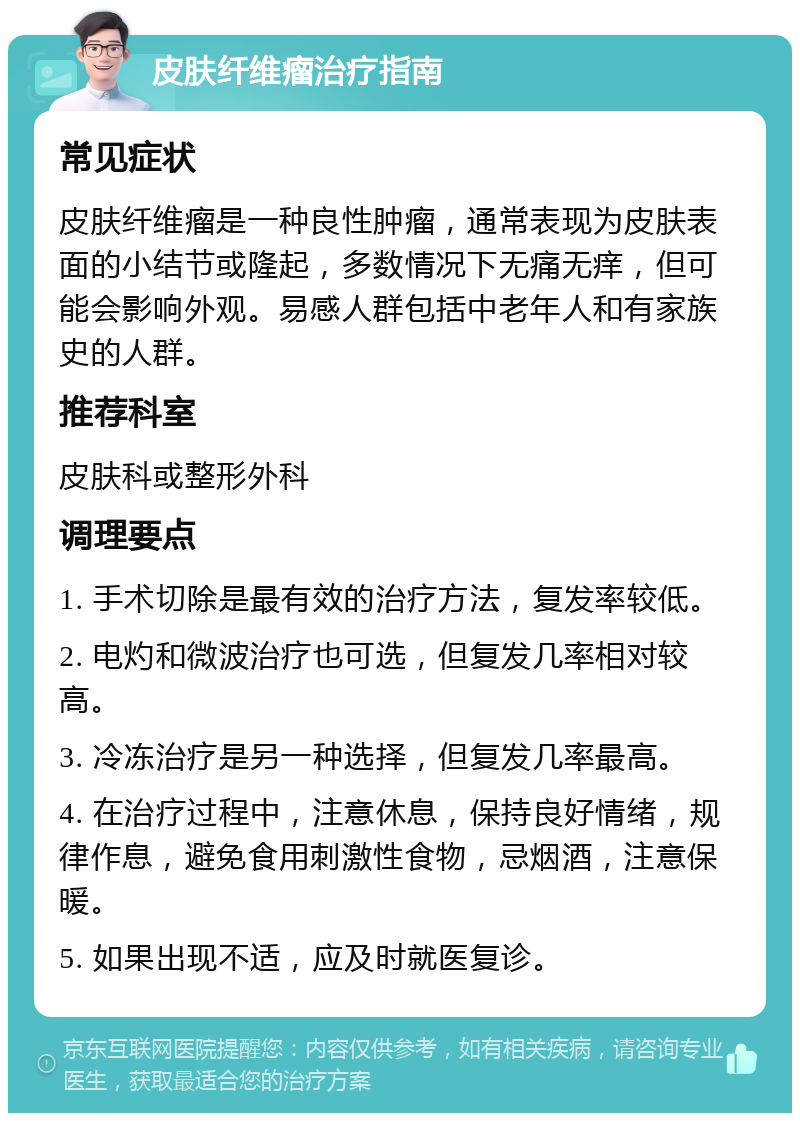 皮肤纤维瘤治疗指南 常见症状 皮肤纤维瘤是一种良性肿瘤，通常表现为皮肤表面的小结节或隆起，多数情况下无痛无痒，但可能会影响外观。易感人群包括中老年人和有家族史的人群。 推荐科室 皮肤科或整形外科 调理要点 1. 手术切除是最有效的治疗方法，复发率较低。 2. 电灼和微波治疗也可选，但复发几率相对较高。 3. 冷冻治疗是另一种选择，但复发几率最高。 4. 在治疗过程中，注意休息，保持良好情绪，规律作息，避免食用刺激性食物，忌烟酒，注意保暖。 5. 如果出现不适，应及时就医复诊。