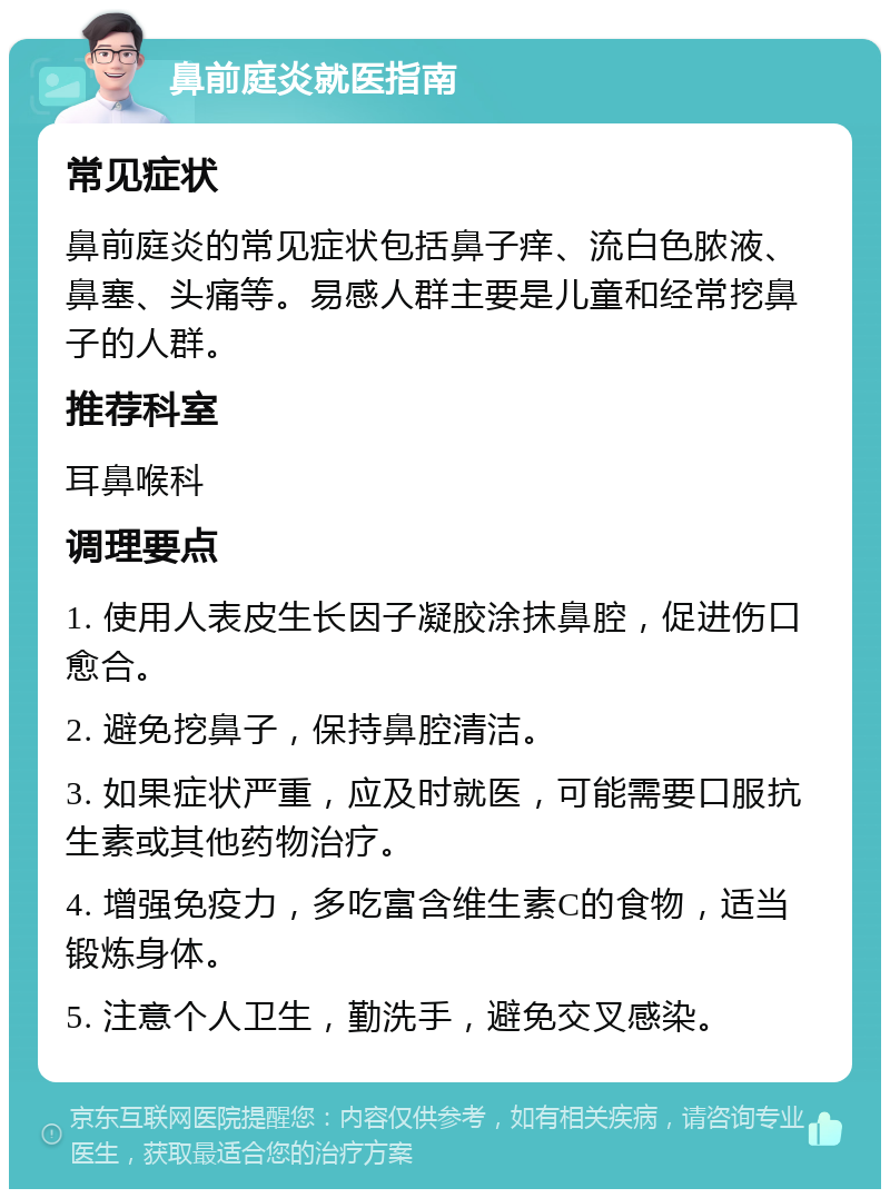 鼻前庭炎就医指南 常见症状 鼻前庭炎的常见症状包括鼻子痒、流白色脓液、鼻塞、头痛等。易感人群主要是儿童和经常挖鼻子的人群。 推荐科室 耳鼻喉科 调理要点 1. 使用人表皮生长因子凝胶涂抹鼻腔，促进伤口愈合。 2. 避免挖鼻子，保持鼻腔清洁。 3. 如果症状严重，应及时就医，可能需要口服抗生素或其他药物治疗。 4. 增强免疫力，多吃富含维生素C的食物，适当锻炼身体。 5. 注意个人卫生，勤洗手，避免交叉感染。