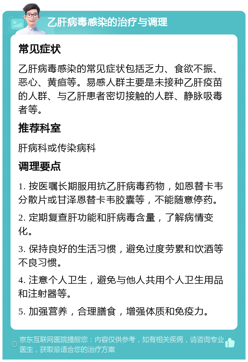 乙肝病毒感染的治疗与调理 常见症状 乙肝病毒感染的常见症状包括乏力、食欲不振、恶心、黄疸等。易感人群主要是未接种乙肝疫苗的人群、与乙肝患者密切接触的人群、静脉吸毒者等。 推荐科室 肝病科或传染病科 调理要点 1. 按医嘱长期服用抗乙肝病毒药物，如恩替卡韦分散片或甘泽恩替卡韦胶囊等，不能随意停药。 2. 定期复查肝功能和肝病毒含量，了解病情变化。 3. 保持良好的生活习惯，避免过度劳累和饮酒等不良习惯。 4. 注意个人卫生，避免与他人共用个人卫生用品和注射器等。 5. 加强营养，合理膳食，增强体质和免疫力。