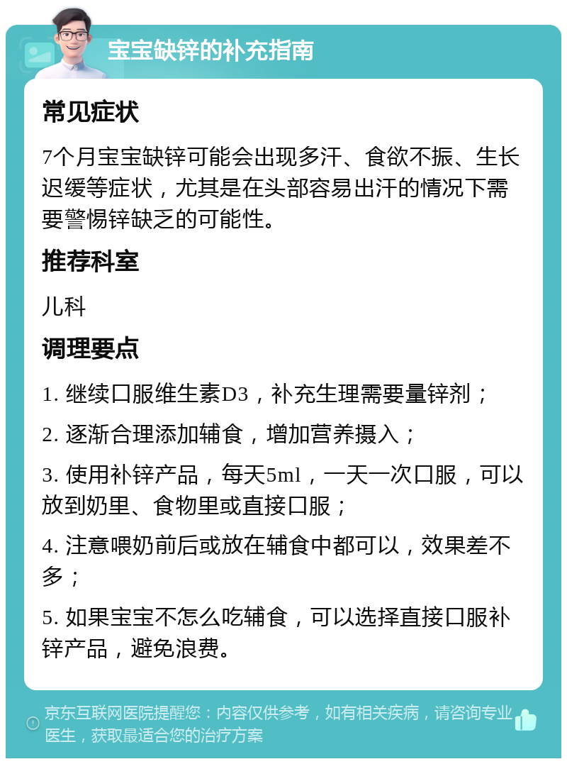 宝宝缺锌的补充指南 常见症状 7个月宝宝缺锌可能会出现多汗、食欲不振、生长迟缓等症状，尤其是在头部容易出汗的情况下需要警惕锌缺乏的可能性。 推荐科室 儿科 调理要点 1. 继续口服维生素D3，补充生理需要量锌剂； 2. 逐渐合理添加辅食，增加营养摄入； 3. 使用补锌产品，每天5ml，一天一次口服，可以放到奶里、食物里或直接口服； 4. 注意喂奶前后或放在辅食中都可以，效果差不多； 5. 如果宝宝不怎么吃辅食，可以选择直接口服补锌产品，避免浪费。