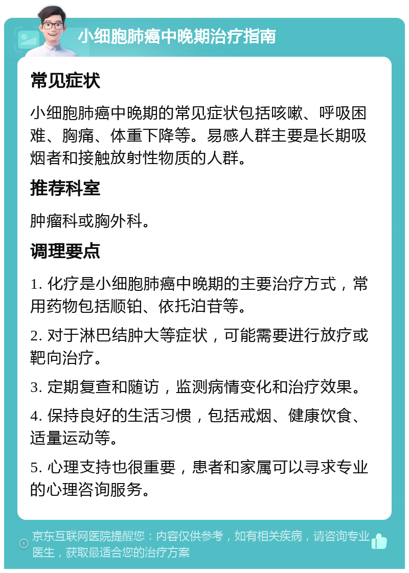 小细胞肺癌中晚期治疗指南 常见症状 小细胞肺癌中晚期的常见症状包括咳嗽、呼吸困难、胸痛、体重下降等。易感人群主要是长期吸烟者和接触放射性物质的人群。 推荐科室 肿瘤科或胸外科。 调理要点 1. 化疗是小细胞肺癌中晚期的主要治疗方式，常用药物包括顺铂、依托泊苷等。 2. 对于淋巴结肿大等症状，可能需要进行放疗或靶向治疗。 3. 定期复查和随访，监测病情变化和治疗效果。 4. 保持良好的生活习惯，包括戒烟、健康饮食、适量运动等。 5. 心理支持也很重要，患者和家属可以寻求专业的心理咨询服务。