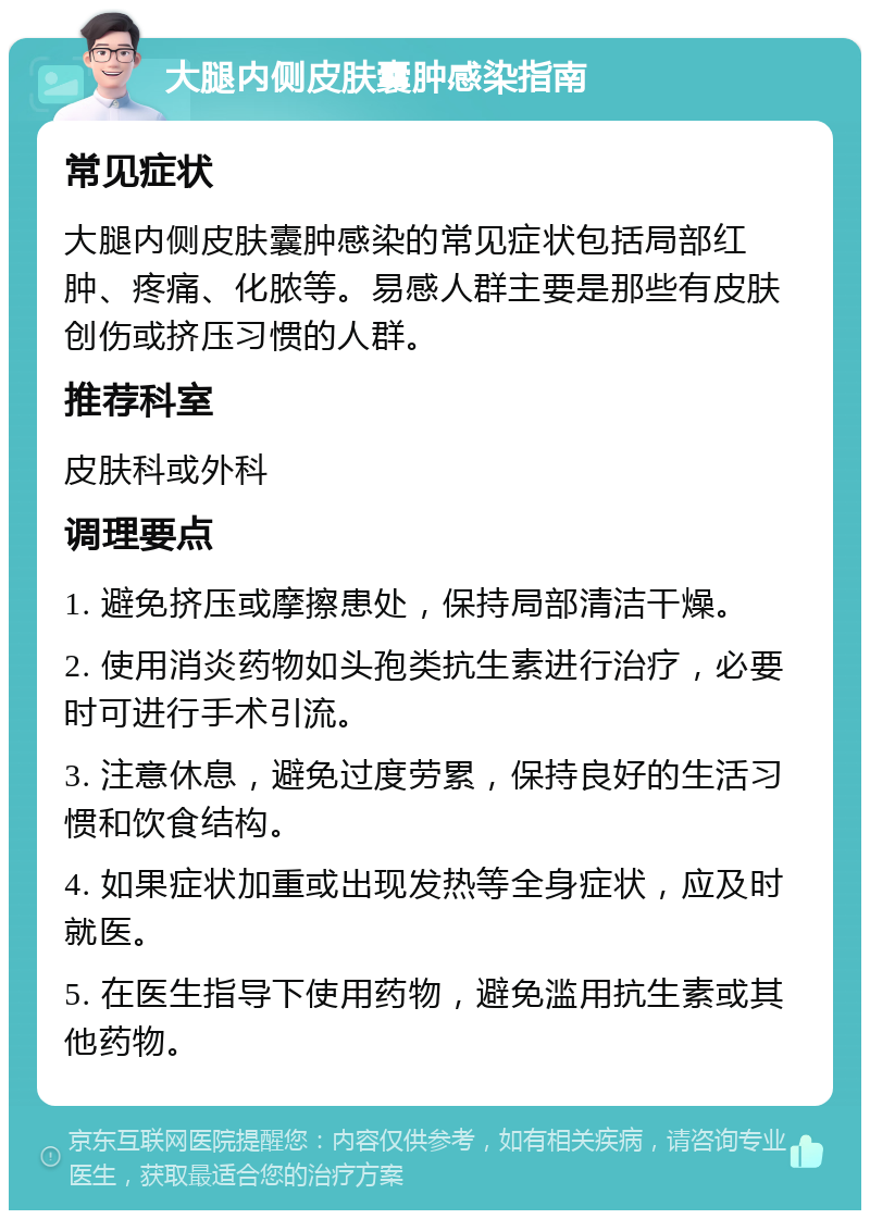 大腿内侧皮肤囊肿感染指南 常见症状 大腿内侧皮肤囊肿感染的常见症状包括局部红肿、疼痛、化脓等。易感人群主要是那些有皮肤创伤或挤压习惯的人群。 推荐科室 皮肤科或外科 调理要点 1. 避免挤压或摩擦患处，保持局部清洁干燥。 2. 使用消炎药物如头孢类抗生素进行治疗，必要时可进行手术引流。 3. 注意休息，避免过度劳累，保持良好的生活习惯和饮食结构。 4. 如果症状加重或出现发热等全身症状，应及时就医。 5. 在医生指导下使用药物，避免滥用抗生素或其他药物。