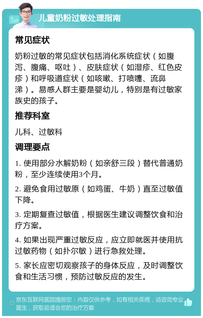 儿童奶粉过敏处理指南 常见症状 奶粉过敏的常见症状包括消化系统症状（如腹泻、腹痛、呕吐）、皮肤症状（如湿疹、红色皮疹）和呼吸道症状（如咳嗽、打喷嚏、流鼻涕）。易感人群主要是婴幼儿，特别是有过敏家族史的孩子。 推荐科室 儿科、过敏科 调理要点 1. 使用部分水解奶粉（如亲舒三段）替代普通奶粉，至少连续使用3个月。 2. 避免食用过敏原（如鸡蛋、牛奶）直至过敏值下降。 3. 定期复查过敏值，根据医生建议调整饮食和治疗方案。 4. 如果出现严重过敏反应，应立即就医并使用抗过敏药物（如扑尔敏）进行急救处理。 5. 家长应密切观察孩子的身体反应，及时调整饮食和生活习惯，预防过敏反应的发生。