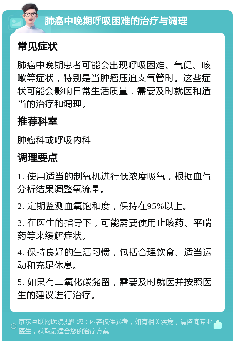 肺癌中晚期呼吸困难的治疗与调理 常见症状 肺癌中晚期患者可能会出现呼吸困难、气促、咳嗽等症状，特别是当肿瘤压迫支气管时。这些症状可能会影响日常生活质量，需要及时就医和适当的治疗和调理。 推荐科室 肿瘤科或呼吸内科 调理要点 1. 使用适当的制氧机进行低浓度吸氧，根据血气分析结果调整氧流量。 2. 定期监测血氧饱和度，保持在95%以上。 3. 在医生的指导下，可能需要使用止咳药、平喘药等来缓解症状。 4. 保持良好的生活习惯，包括合理饮食、适当运动和充足休息。 5. 如果有二氧化碳潴留，需要及时就医并按照医生的建议进行治疗。