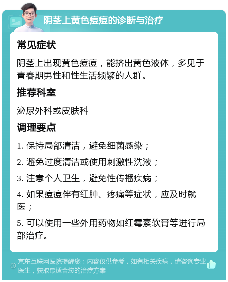 阴茎上黄色痘痘的诊断与治疗 常见症状 阴茎上出现黄色痘痘，能挤出黄色液体，多见于青春期男性和性生活频繁的人群。 推荐科室 泌尿外科或皮肤科 调理要点 1. 保持局部清洁，避免细菌感染； 2. 避免过度清洁或使用刺激性洗液； 3. 注意个人卫生，避免性传播疾病； 4. 如果痘痘伴有红肿、疼痛等症状，应及时就医； 5. 可以使用一些外用药物如红霉素软膏等进行局部治疗。