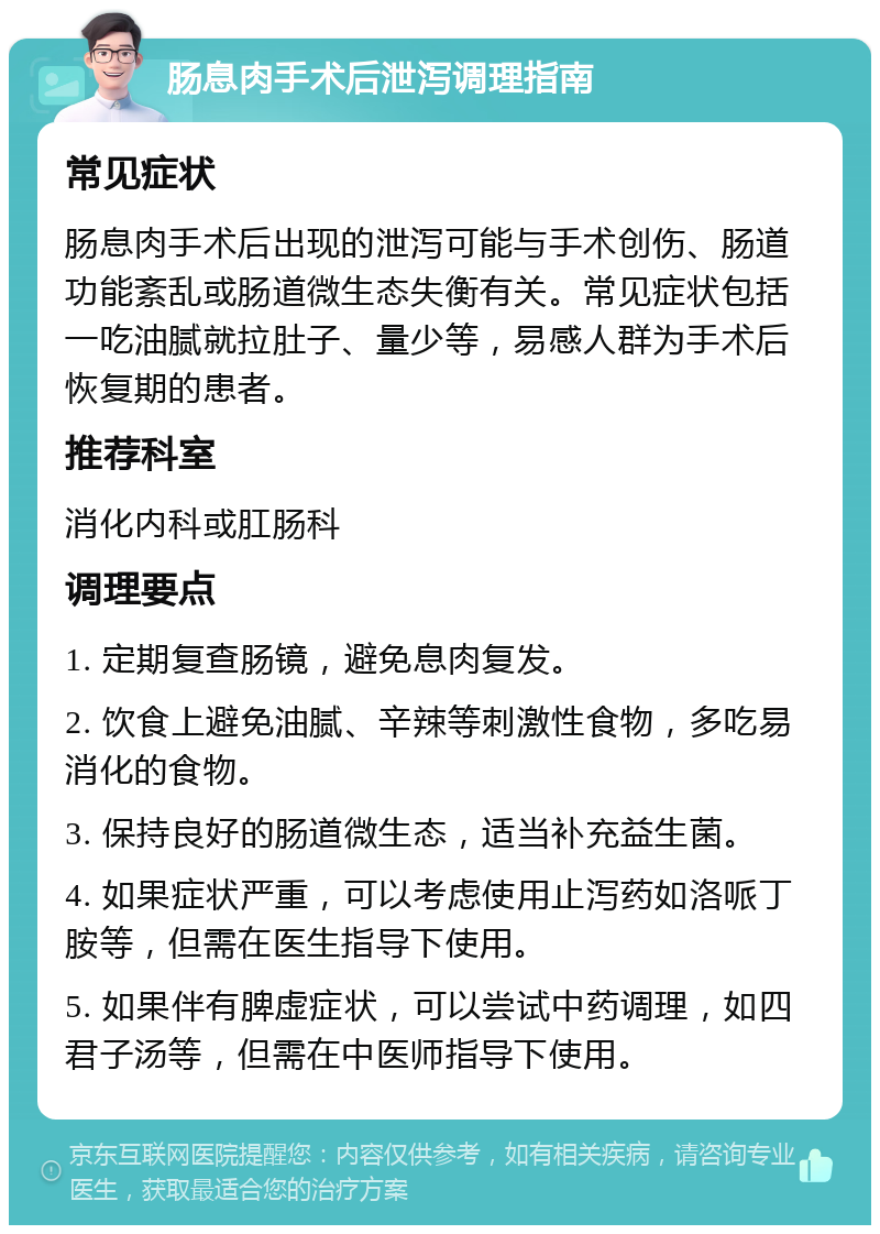 肠息肉手术后泄泻调理指南 常见症状 肠息肉手术后出现的泄泻可能与手术创伤、肠道功能紊乱或肠道微生态失衡有关。常见症状包括一吃油腻就拉肚子、量少等，易感人群为手术后恢复期的患者。 推荐科室 消化内科或肛肠科 调理要点 1. 定期复查肠镜，避免息肉复发。 2. 饮食上避免油腻、辛辣等刺激性食物，多吃易消化的食物。 3. 保持良好的肠道微生态，适当补充益生菌。 4. 如果症状严重，可以考虑使用止泻药如洛哌丁胺等，但需在医生指导下使用。 5. 如果伴有脾虚症状，可以尝试中药调理，如四君子汤等，但需在中医师指导下使用。