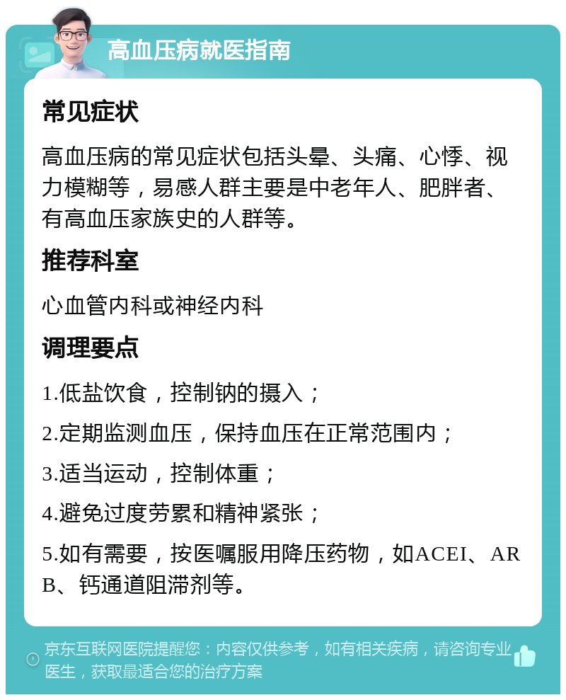 高血压病就医指南 常见症状 高血压病的常见症状包括头晕、头痛、心悸、视力模糊等，易感人群主要是中老年人、肥胖者、有高血压家族史的人群等。 推荐科室 心血管内科或神经内科 调理要点 1.低盐饮食，控制钠的摄入； 2.定期监测血压，保持血压在正常范围内； 3.适当运动，控制体重； 4.避免过度劳累和精神紧张； 5.如有需要，按医嘱服用降压药物，如ACEI、ARB、钙通道阻滞剂等。