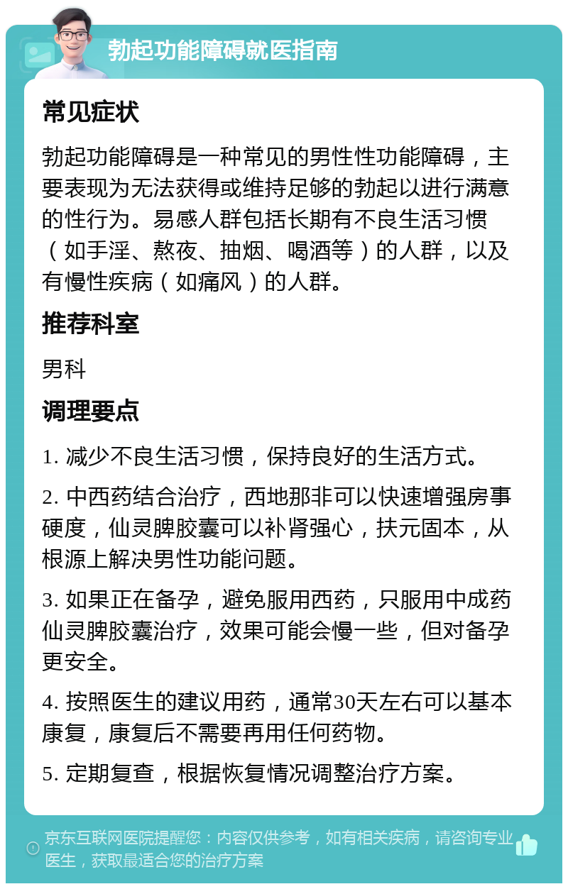 勃起功能障碍就医指南 常见症状 勃起功能障碍是一种常见的男性性功能障碍，主要表现为无法获得或维持足够的勃起以进行满意的性行为。易感人群包括长期有不良生活习惯（如手淫、熬夜、抽烟、喝酒等）的人群，以及有慢性疾病（如痛风）的人群。 推荐科室 男科 调理要点 1. 减少不良生活习惯，保持良好的生活方式。 2. 中西药结合治疗，西地那非可以快速增强房事硬度，仙灵脾胶囊可以补肾强心，扶元固本，从根源上解决男性功能问题。 3. 如果正在备孕，避免服用西药，只服用中成药仙灵脾胶囊治疗，效果可能会慢一些，但对备孕更安全。 4. 按照医生的建议用药，通常30天左右可以基本康复，康复后不需要再用任何药物。 5. 定期复查，根据恢复情况调整治疗方案。