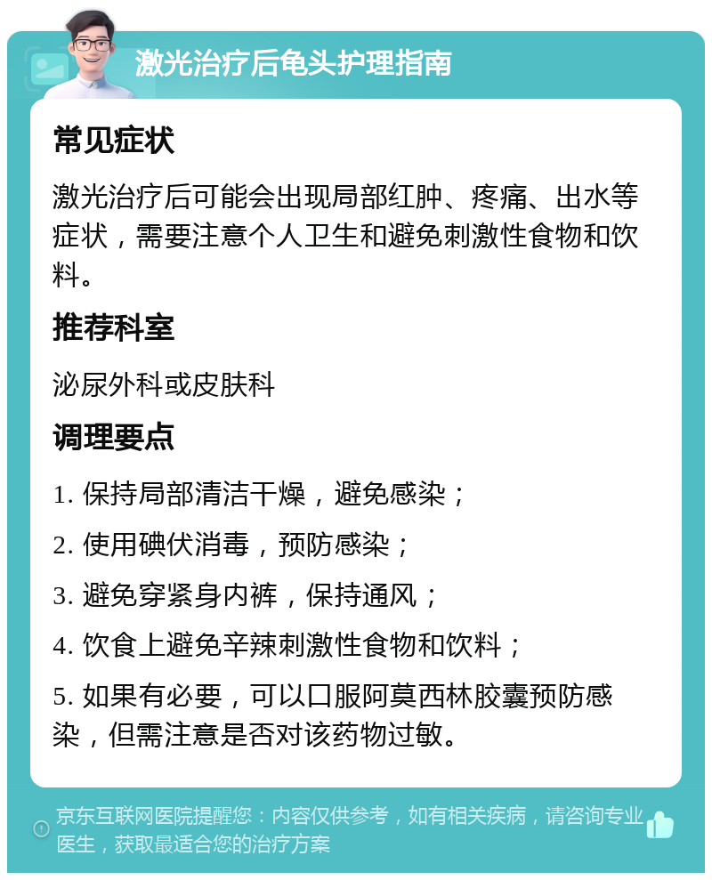 激光治疗后龟头护理指南 常见症状 激光治疗后可能会出现局部红肿、疼痛、出水等症状，需要注意个人卫生和避免刺激性食物和饮料。 推荐科室 泌尿外科或皮肤科 调理要点 1. 保持局部清洁干燥，避免感染； 2. 使用碘伏消毒，预防感染； 3. 避免穿紧身内裤，保持通风； 4. 饮食上避免辛辣刺激性食物和饮料； 5. 如果有必要，可以口服阿莫西林胶囊预防感染，但需注意是否对该药物过敏。