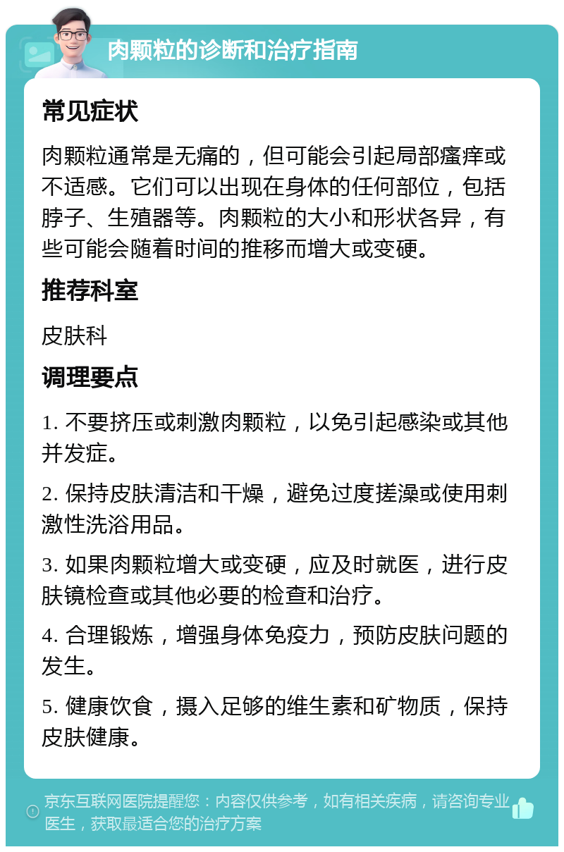 肉颗粒的诊断和治疗指南 常见症状 肉颗粒通常是无痛的，但可能会引起局部瘙痒或不适感。它们可以出现在身体的任何部位，包括脖子、生殖器等。肉颗粒的大小和形状各异，有些可能会随着时间的推移而增大或变硬。 推荐科室 皮肤科 调理要点 1. 不要挤压或刺激肉颗粒，以免引起感染或其他并发症。 2. 保持皮肤清洁和干燥，避免过度搓澡或使用刺激性洗浴用品。 3. 如果肉颗粒增大或变硬，应及时就医，进行皮肤镜检查或其他必要的检查和治疗。 4. 合理锻炼，增强身体免疫力，预防皮肤问题的发生。 5. 健康饮食，摄入足够的维生素和矿物质，保持皮肤健康。