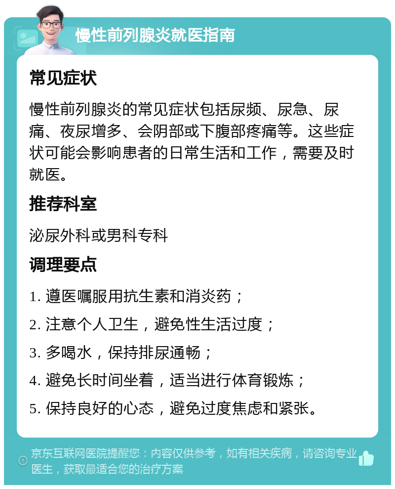 慢性前列腺炎就医指南 常见症状 慢性前列腺炎的常见症状包括尿频、尿急、尿痛、夜尿增多、会阴部或下腹部疼痛等。这些症状可能会影响患者的日常生活和工作，需要及时就医。 推荐科室 泌尿外科或男科专科 调理要点 1. 遵医嘱服用抗生素和消炎药； 2. 注意个人卫生，避免性生活过度； 3. 多喝水，保持排尿通畅； 4. 避免长时间坐着，适当进行体育锻炼； 5. 保持良好的心态，避免过度焦虑和紧张。