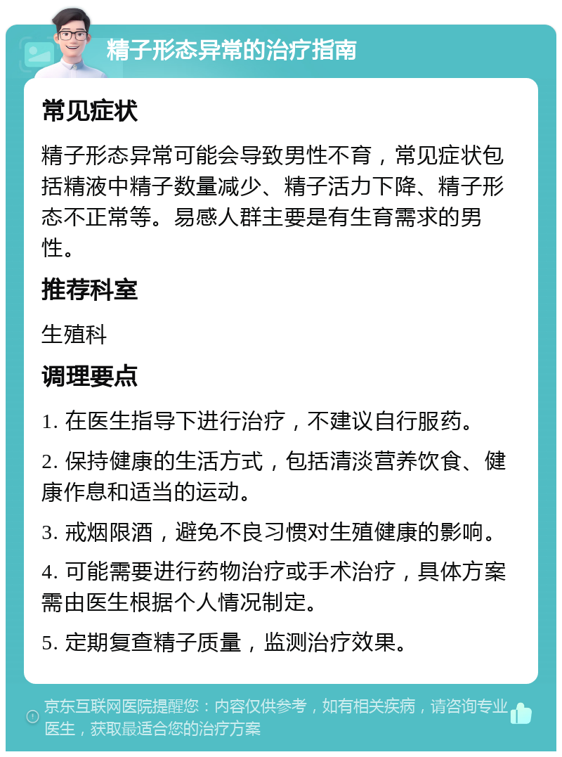 精子形态异常的治疗指南 常见症状 精子形态异常可能会导致男性不育，常见症状包括精液中精子数量减少、精子活力下降、精子形态不正常等。易感人群主要是有生育需求的男性。 推荐科室 生殖科 调理要点 1. 在医生指导下进行治疗，不建议自行服药。 2. 保持健康的生活方式，包括清淡营养饮食、健康作息和适当的运动。 3. 戒烟限酒，避免不良习惯对生殖健康的影响。 4. 可能需要进行药物治疗或手术治疗，具体方案需由医生根据个人情况制定。 5. 定期复查精子质量，监测治疗效果。