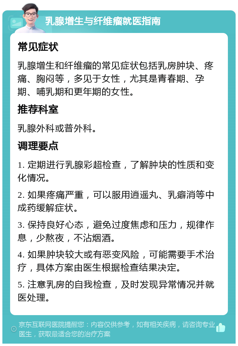 乳腺增生与纤维瘤就医指南 常见症状 乳腺增生和纤维瘤的常见症状包括乳房肿块、疼痛、胸闷等，多见于女性，尤其是青春期、孕期、哺乳期和更年期的女性。 推荐科室 乳腺外科或普外科。 调理要点 1. 定期进行乳腺彩超检查，了解肿块的性质和变化情况。 2. 如果疼痛严重，可以服用逍遥丸、乳癖消等中成药缓解症状。 3. 保持良好心态，避免过度焦虑和压力，规律作息，少熬夜，不沾烟酒。 4. 如果肿块较大或有恶变风险，可能需要手术治疗，具体方案由医生根据检查结果决定。 5. 注意乳房的自我检查，及时发现异常情况并就医处理。