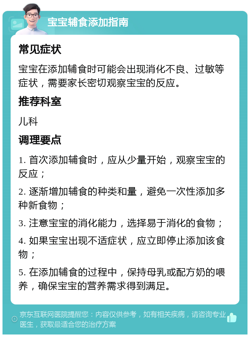 宝宝辅食添加指南 常见症状 宝宝在添加辅食时可能会出现消化不良、过敏等症状，需要家长密切观察宝宝的反应。 推荐科室 儿科 调理要点 1. 首次添加辅食时，应从少量开始，观察宝宝的反应； 2. 逐渐增加辅食的种类和量，避免一次性添加多种新食物； 3. 注意宝宝的消化能力，选择易于消化的食物； 4. 如果宝宝出现不适症状，应立即停止添加该食物； 5. 在添加辅食的过程中，保持母乳或配方奶的喂养，确保宝宝的营养需求得到满足。