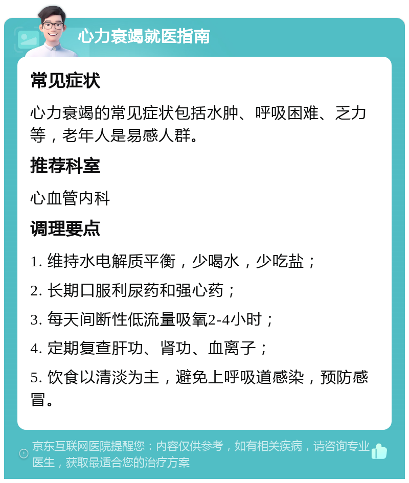 心力衰竭就医指南 常见症状 心力衰竭的常见症状包括水肿、呼吸困难、乏力等，老年人是易感人群。 推荐科室 心血管内科 调理要点 1. 维持水电解质平衡，少喝水，少吃盐； 2. 长期口服利尿药和强心药； 3. 每天间断性低流量吸氧2-4小时； 4. 定期复查肝功、肾功、血离子； 5. 饮食以清淡为主，避免上呼吸道感染，预防感冒。