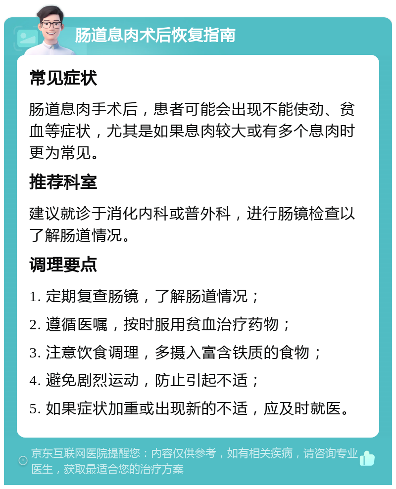 肠道息肉术后恢复指南 常见症状 肠道息肉手术后，患者可能会出现不能使劲、贫血等症状，尤其是如果息肉较大或有多个息肉时更为常见。 推荐科室 建议就诊于消化内科或普外科，进行肠镜检查以了解肠道情况。 调理要点 1. 定期复查肠镜，了解肠道情况； 2. 遵循医嘱，按时服用贫血治疗药物； 3. 注意饮食调理，多摄入富含铁质的食物； 4. 避免剧烈运动，防止引起不适； 5. 如果症状加重或出现新的不适，应及时就医。