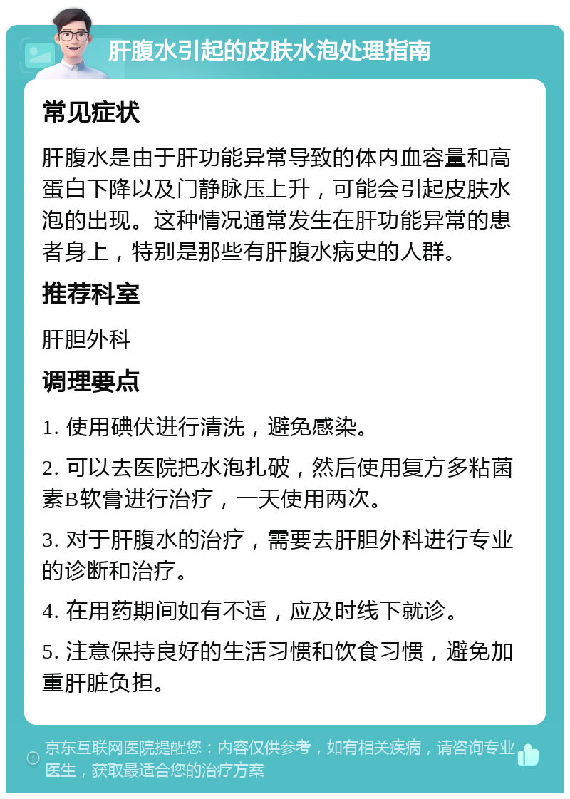 肝腹水引起的皮肤水泡处理指南 常见症状 肝腹水是由于肝功能异常导致的体内血容量和高蛋白下降以及门静脉压上升，可能会引起皮肤水泡的出现。这种情况通常发生在肝功能异常的患者身上，特别是那些有肝腹水病史的人群。 推荐科室 肝胆外科 调理要点 1. 使用碘伏进行清洗，避免感染。 2. 可以去医院把水泡扎破，然后使用复方多粘菌素B软膏进行治疗，一天使用两次。 3. 对于肝腹水的治疗，需要去肝胆外科进行专业的诊断和治疗。 4. 在用药期间如有不适，应及时线下就诊。 5. 注意保持良好的生活习惯和饮食习惯，避免加重肝脏负担。