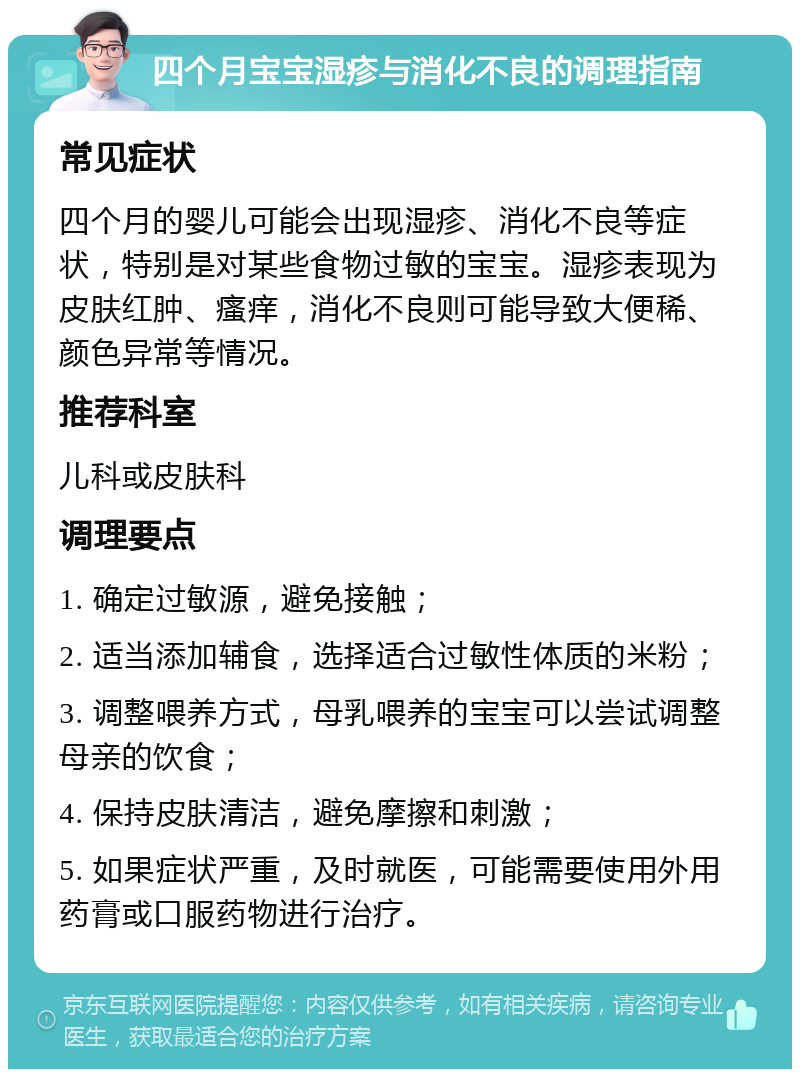 四个月宝宝湿疹与消化不良的调理指南 常见症状 四个月的婴儿可能会出现湿疹、消化不良等症状，特别是对某些食物过敏的宝宝。湿疹表现为皮肤红肿、瘙痒，消化不良则可能导致大便稀、颜色异常等情况。 推荐科室 儿科或皮肤科 调理要点 1. 确定过敏源，避免接触； 2. 适当添加辅食，选择适合过敏性体质的米粉； 3. 调整喂养方式，母乳喂养的宝宝可以尝试调整母亲的饮食； 4. 保持皮肤清洁，避免摩擦和刺激； 5. 如果症状严重，及时就医，可能需要使用外用药膏或口服药物进行治疗。