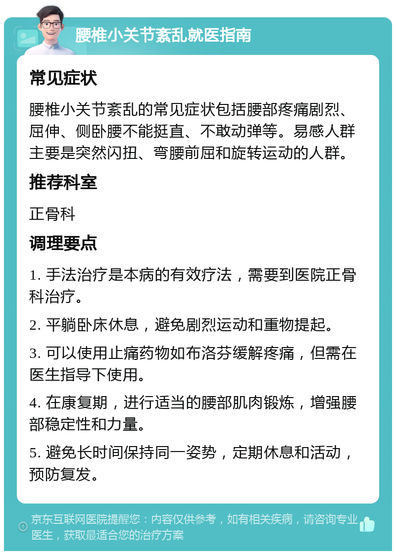 腰椎小关节紊乱就医指南 常见症状 腰椎小关节紊乱的常见症状包括腰部疼痛剧烈、屈伸、侧卧腰不能挺直、不敢动弹等。易感人群主要是突然闪扭、弯腰前屈和旋转运动的人群。 推荐科室 正骨科 调理要点 1. 手法治疗是本病的有效疗法，需要到医院正骨科治疗。 2. 平躺卧床休息，避免剧烈运动和重物提起。 3. 可以使用止痛药物如布洛芬缓解疼痛，但需在医生指导下使用。 4. 在康复期，进行适当的腰部肌肉锻炼，增强腰部稳定性和力量。 5. 避免长时间保持同一姿势，定期休息和活动，预防复发。