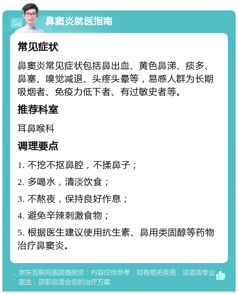 鼻窦炎就医指南 常见症状 鼻窦炎常见症状包括鼻出血、黄色鼻涕、痰多、鼻塞、嗅觉减退、头疼头晕等，易感人群为长期吸烟者、免疫力低下者、有过敏史者等。 推荐科室 耳鼻喉科 调理要点 1. 不挖不抠鼻腔，不揉鼻子； 2. 多喝水，清淡饮食； 3. 不熬夜，保持良好作息； 4. 避免辛辣刺激食物； 5. 根据医生建议使用抗生素、鼻用类固醇等药物治疗鼻窦炎。