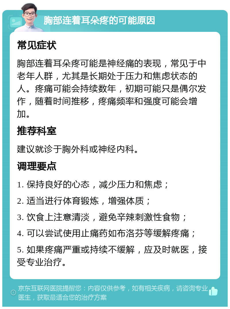 胸部连着耳朵疼的可能原因 常见症状 胸部连着耳朵疼可能是神经痛的表现，常见于中老年人群，尤其是长期处于压力和焦虑状态的人。疼痛可能会持续数年，初期可能只是偶尔发作，随着时间推移，疼痛频率和强度可能会增加。 推荐科室 建议就诊于胸外科或神经内科。 调理要点 1. 保持良好的心态，减少压力和焦虑； 2. 适当进行体育锻炼，增强体质； 3. 饮食上注意清淡，避免辛辣刺激性食物； 4. 可以尝试使用止痛药如布洛芬等缓解疼痛； 5. 如果疼痛严重或持续不缓解，应及时就医，接受专业治疗。