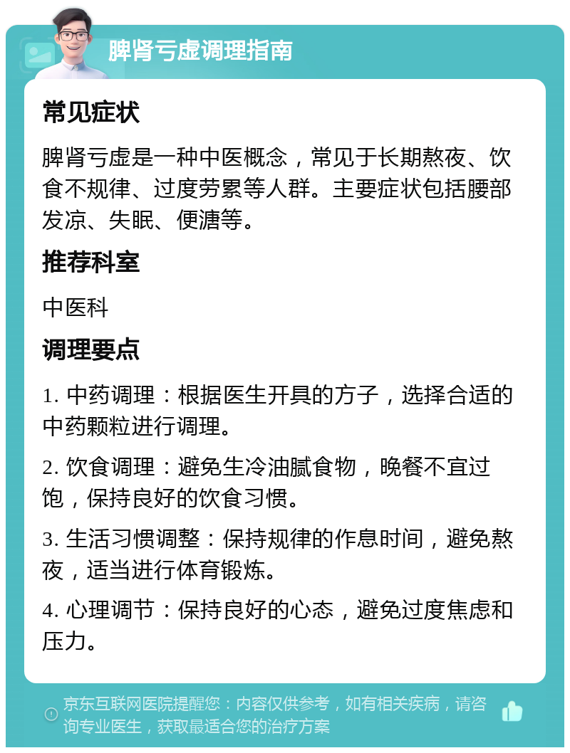 脾肾亏虚调理指南 常见症状 脾肾亏虚是一种中医概念，常见于长期熬夜、饮食不规律、过度劳累等人群。主要症状包括腰部发凉、失眠、便溏等。 推荐科室 中医科 调理要点 1. 中药调理：根据医生开具的方子，选择合适的中药颗粒进行调理。 2. 饮食调理：避免生冷油腻食物，晚餐不宜过饱，保持良好的饮食习惯。 3. 生活习惯调整：保持规律的作息时间，避免熬夜，适当进行体育锻炼。 4. 心理调节：保持良好的心态，避免过度焦虑和压力。