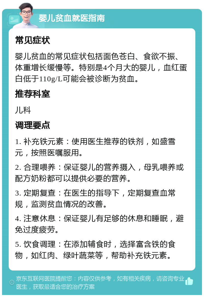 婴儿贫血就医指南 常见症状 婴儿贫血的常见症状包括面色苍白、食欲不振、体重增长缓慢等。特别是4个月大的婴儿，血红蛋白低于110g/L可能会被诊断为贫血。 推荐科室 儿科 调理要点 1. 补充铁元素：使用医生推荐的铁剂，如盛雪元，按照医嘱服用。 2. 合理喂养：保证婴儿的营养摄入，母乳喂养或配方奶粉都可以提供必要的营养。 3. 定期复查：在医生的指导下，定期复查血常规，监测贫血情况的改善。 4. 注意休息：保证婴儿有足够的休息和睡眠，避免过度疲劳。 5. 饮食调理：在添加辅食时，选择富含铁的食物，如红肉、绿叶蔬菜等，帮助补充铁元素。