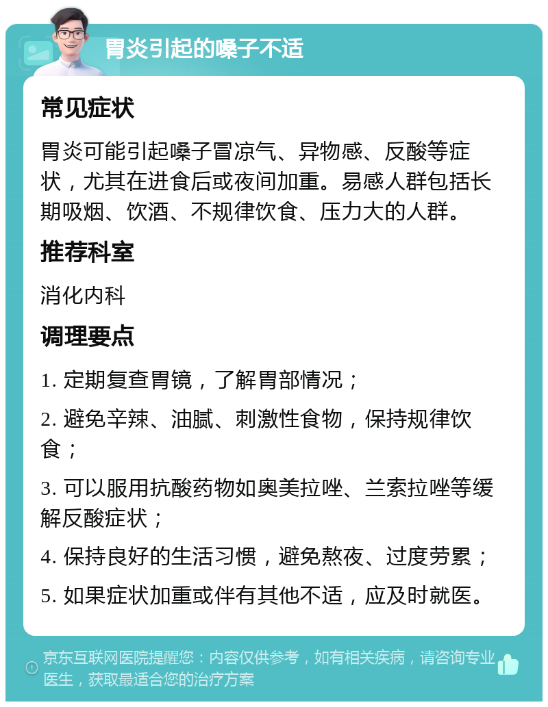 胃炎引起的嗓子不适 常见症状 胃炎可能引起嗓子冒凉气、异物感、反酸等症状，尤其在进食后或夜间加重。易感人群包括长期吸烟、饮酒、不规律饮食、压力大的人群。 推荐科室 消化内科 调理要点 1. 定期复查胃镜，了解胃部情况； 2. 避免辛辣、油腻、刺激性食物，保持规律饮食； 3. 可以服用抗酸药物如奥美拉唑、兰索拉唑等缓解反酸症状； 4. 保持良好的生活习惯，避免熬夜、过度劳累； 5. 如果症状加重或伴有其他不适，应及时就医。