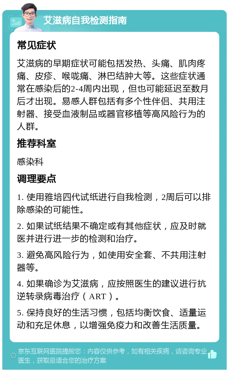 艾滋病自我检测指南 常见症状 艾滋病的早期症状可能包括发热、头痛、肌肉疼痛、皮疹、喉咙痛、淋巴结肿大等。这些症状通常在感染后的2-4周内出现，但也可能延迟至数月后才出现。易感人群包括有多个性伴侣、共用注射器、接受血液制品或器官移植等高风险行为的人群。 推荐科室 感染科 调理要点 1. 使用雅培四代试纸进行自我检测，2周后可以排除感染的可能性。 2. 如果试纸结果不确定或有其他症状，应及时就医并进行进一步的检测和治疗。 3. 避免高风险行为，如使用安全套、不共用注射器等。 4. 如果确诊为艾滋病，应按照医生的建议进行抗逆转录病毒治疗（ART）。 5. 保持良好的生活习惯，包括均衡饮食、适量运动和充足休息，以增强免疫力和改善生活质量。