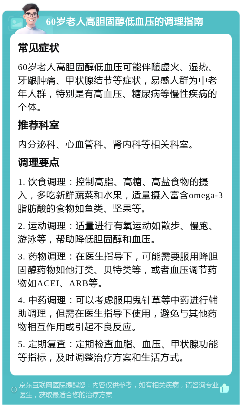 60岁老人高胆固醇低血压的调理指南 常见症状 60岁老人高胆固醇低血压可能伴随虚火、湿热、牙龈肿痛、甲状腺结节等症状，易感人群为中老年人群，特别是有高血压、糖尿病等慢性疾病的个体。 推荐科室 内分泌科、心血管科、肾内科等相关科室。 调理要点 1. 饮食调理：控制高脂、高糖、高盐食物的摄入，多吃新鲜蔬菜和水果，适量摄入富含omega-3脂肪酸的食物如鱼类、坚果等。 2. 运动调理：适量进行有氧运动如散步、慢跑、游泳等，帮助降低胆固醇和血压。 3. 药物调理：在医生指导下，可能需要服用降胆固醇药物如他汀类、贝特类等，或者血压调节药物如ACEI、ARB等。 4. 中药调理：可以考虑服用鬼针草等中药进行辅助调理，但需在医生指导下使用，避免与其他药物相互作用或引起不良反应。 5. 定期复查：定期检查血脂、血压、甲状腺功能等指标，及时调整治疗方案和生活方式。