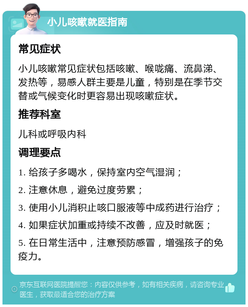 小儿咳嗽就医指南 常见症状 小儿咳嗽常见症状包括咳嗽、喉咙痛、流鼻涕、发热等，易感人群主要是儿童，特别是在季节交替或气候变化时更容易出现咳嗽症状。 推荐科室 儿科或呼吸内科 调理要点 1. 给孩子多喝水，保持室内空气湿润； 2. 注意休息，避免过度劳累； 3. 使用小儿消积止咳口服液等中成药进行治疗； 4. 如果症状加重或持续不改善，应及时就医； 5. 在日常生活中，注意预防感冒，增强孩子的免疫力。