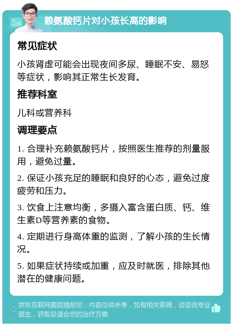 赖氨酸钙片对小孩长高的影响 常见症状 小孩肾虚可能会出现夜间多尿、睡眠不安、易怒等症状，影响其正常生长发育。 推荐科室 儿科或营养科 调理要点 1. 合理补充赖氨酸钙片，按照医生推荐的剂量服用，避免过量。 2. 保证小孩充足的睡眠和良好的心态，避免过度疲劳和压力。 3. 饮食上注意均衡，多摄入富含蛋白质、钙、维生素D等营养素的食物。 4. 定期进行身高体重的监测，了解小孩的生长情况。 5. 如果症状持续或加重，应及时就医，排除其他潜在的健康问题。