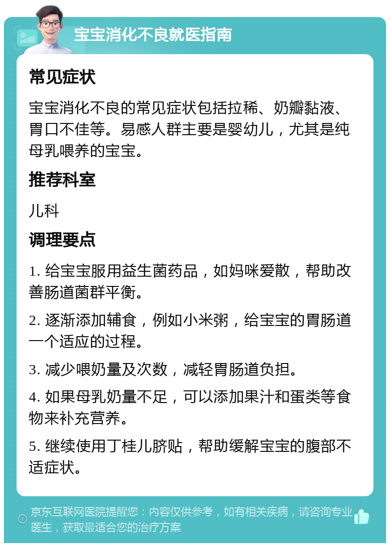 宝宝消化不良就医指南 常见症状 宝宝消化不良的常见症状包括拉稀、奶瓣黏液、胃口不佳等。易感人群主要是婴幼儿，尤其是纯母乳喂养的宝宝。 推荐科室 儿科 调理要点 1. 给宝宝服用益生菌药品，如妈咪爱散，帮助改善肠道菌群平衡。 2. 逐渐添加辅食，例如小米粥，给宝宝的胃肠道一个适应的过程。 3. 减少喂奶量及次数，减轻胃肠道负担。 4. 如果母乳奶量不足，可以添加果汁和蛋类等食物来补充营养。 5. 继续使用丁桂儿脐贴，帮助缓解宝宝的腹部不适症状。