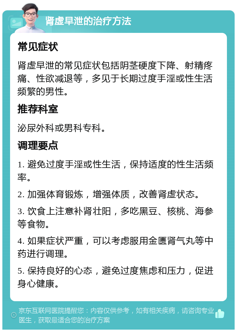 肾虚早泄的治疗方法 常见症状 肾虚早泄的常见症状包括阴茎硬度下降、射精疼痛、性欲减退等，多见于长期过度手淫或性生活频繁的男性。 推荐科室 泌尿外科或男科专科。 调理要点 1. 避免过度手淫或性生活，保持适度的性生活频率。 2. 加强体育锻炼，增强体质，改善肾虚状态。 3. 饮食上注意补肾壮阳，多吃黑豆、核桃、海参等食物。 4. 如果症状严重，可以考虑服用金匮肾气丸等中药进行调理。 5. 保持良好的心态，避免过度焦虑和压力，促进身心健康。