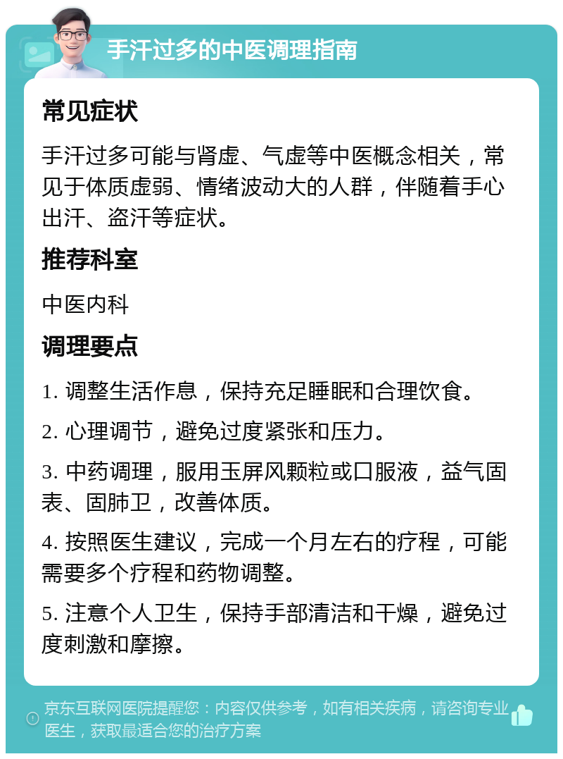 手汗过多的中医调理指南 常见症状 手汗过多可能与肾虚、气虚等中医概念相关，常见于体质虚弱、情绪波动大的人群，伴随着手心出汗、盗汗等症状。 推荐科室 中医内科 调理要点 1. 调整生活作息，保持充足睡眠和合理饮食。 2. 心理调节，避免过度紧张和压力。 3. 中药调理，服用玉屏风颗粒或口服液，益气固表、固肺卫，改善体质。 4. 按照医生建议，完成一个月左右的疗程，可能需要多个疗程和药物调整。 5. 注意个人卫生，保持手部清洁和干燥，避免过度刺激和摩擦。