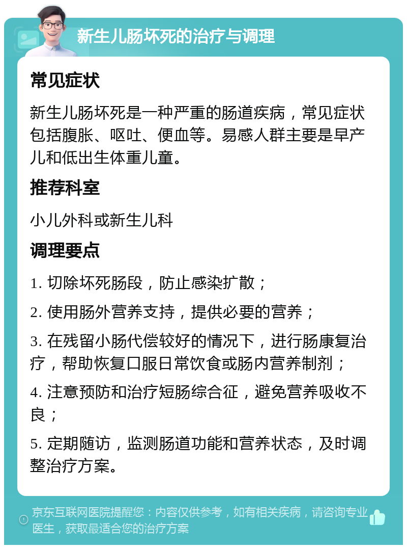 新生儿肠坏死的治疗与调理 常见症状 新生儿肠坏死是一种严重的肠道疾病，常见症状包括腹胀、呕吐、便血等。易感人群主要是早产儿和低出生体重儿童。 推荐科室 小儿外科或新生儿科 调理要点 1. 切除坏死肠段，防止感染扩散； 2. 使用肠外营养支持，提供必要的营养； 3. 在残留小肠代偿较好的情况下，进行肠康复治疗，帮助恢复口服日常饮食或肠内营养制剂； 4. 注意预防和治疗短肠综合征，避免营养吸收不良； 5. 定期随访，监测肠道功能和营养状态，及时调整治疗方案。