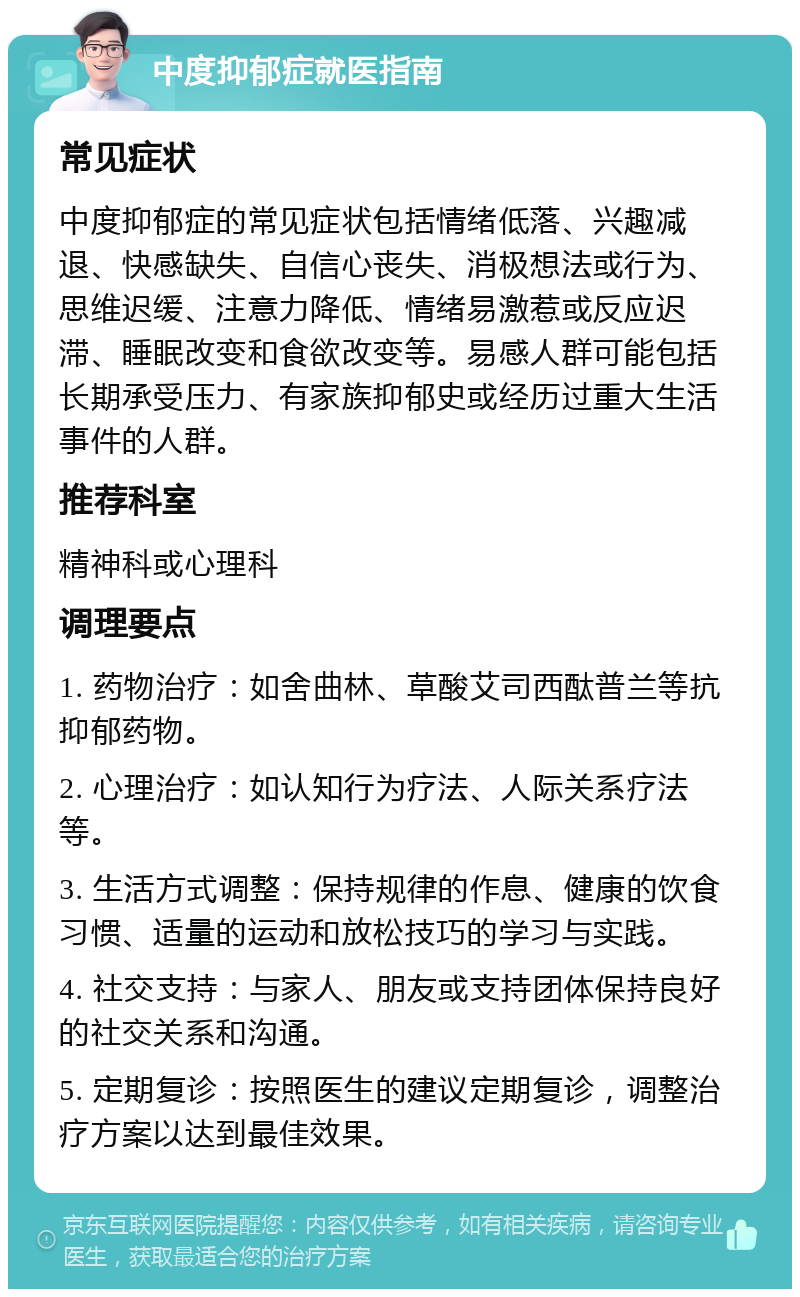 中度抑郁症就医指南 常见症状 中度抑郁症的常见症状包括情绪低落、兴趣减退、快感缺失、自信心丧失、消极想法或行为、思维迟缓、注意力降低、情绪易激惹或反应迟滞、睡眠改变和食欲改变等。易感人群可能包括长期承受压力、有家族抑郁史或经历过重大生活事件的人群。 推荐科室 精神科或心理科 调理要点 1. 药物治疗：如舍曲林、草酸艾司西酞普兰等抗抑郁药物。 2. 心理治疗：如认知行为疗法、人际关系疗法等。 3. 生活方式调整：保持规律的作息、健康的饮食习惯、适量的运动和放松技巧的学习与实践。 4. 社交支持：与家人、朋友或支持团体保持良好的社交关系和沟通。 5. 定期复诊：按照医生的建议定期复诊，调整治疗方案以达到最佳效果。