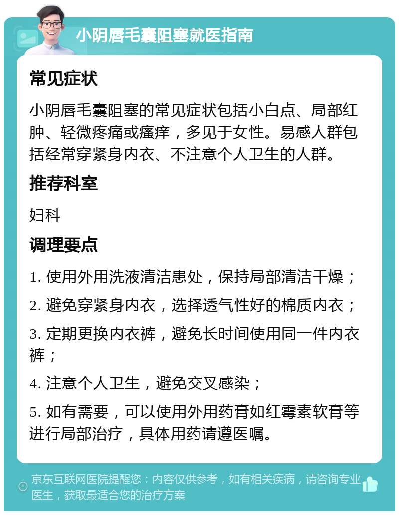 小阴唇毛囊阻塞就医指南 常见症状 小阴唇毛囊阻塞的常见症状包括小白点、局部红肿、轻微疼痛或瘙痒，多见于女性。易感人群包括经常穿紧身内衣、不注意个人卫生的人群。 推荐科室 妇科 调理要点 1. 使用外用洗液清洁患处，保持局部清洁干燥； 2. 避免穿紧身内衣，选择透气性好的棉质内衣； 3. 定期更换内衣裤，避免长时间使用同一件内衣裤； 4. 注意个人卫生，避免交叉感染； 5. 如有需要，可以使用外用药膏如红霉素软膏等进行局部治疗，具体用药请遵医嘱。