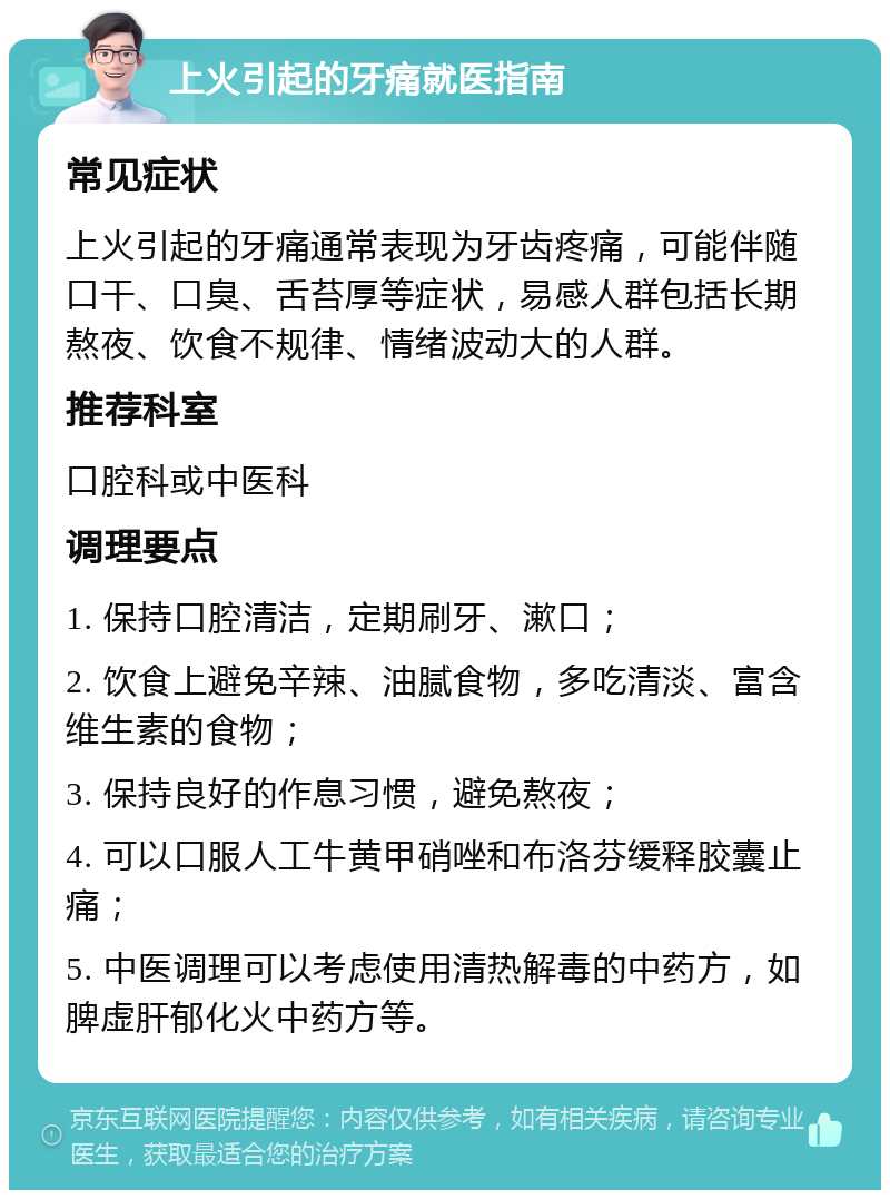 上火引起的牙痛就医指南 常见症状 上火引起的牙痛通常表现为牙齿疼痛，可能伴随口干、口臭、舌苔厚等症状，易感人群包括长期熬夜、饮食不规律、情绪波动大的人群。 推荐科室 口腔科或中医科 调理要点 1. 保持口腔清洁，定期刷牙、漱口； 2. 饮食上避免辛辣、油腻食物，多吃清淡、富含维生素的食物； 3. 保持良好的作息习惯，避免熬夜； 4. 可以口服人工牛黄甲硝唑和布洛芬缓释胶囊止痛； 5. 中医调理可以考虑使用清热解毒的中药方，如脾虚肝郁化火中药方等。