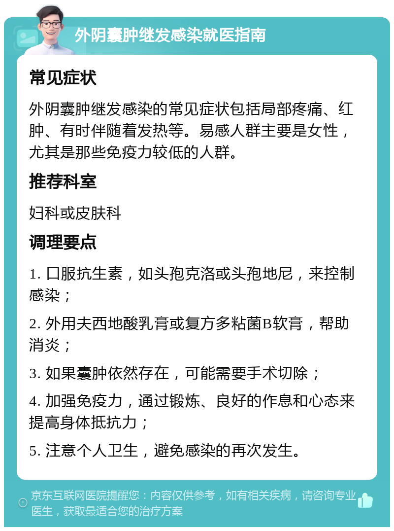 外阴囊肿继发感染就医指南 常见症状 外阴囊肿继发感染的常见症状包括局部疼痛、红肿、有时伴随着发热等。易感人群主要是女性，尤其是那些免疫力较低的人群。 推荐科室 妇科或皮肤科 调理要点 1. 口服抗生素，如头孢克洛或头孢地尼，来控制感染； 2. 外用夫西地酸乳膏或复方多粘菌B软膏，帮助消炎； 3. 如果囊肿依然存在，可能需要手术切除； 4. 加强免疫力，通过锻炼、良好的作息和心态来提高身体抵抗力； 5. 注意个人卫生，避免感染的再次发生。