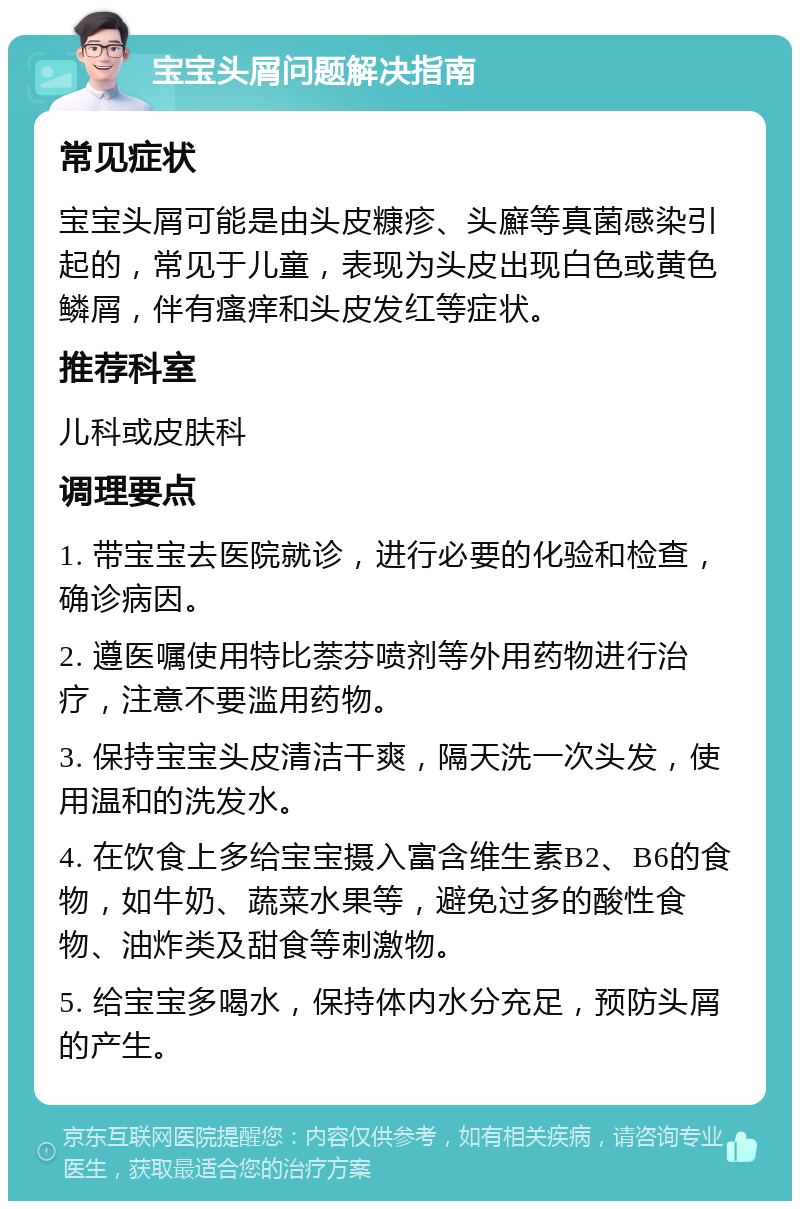 宝宝头屑问题解决指南 常见症状 宝宝头屑可能是由头皮糠疹、头廯等真菌感染引起的，常见于儿童，表现为头皮出现白色或黄色鳞屑，伴有瘙痒和头皮发红等症状。 推荐科室 儿科或皮肤科 调理要点 1. 带宝宝去医院就诊，进行必要的化验和检查，确诊病因。 2. 遵医嘱使用特比萘芬喷剂等外用药物进行治疗，注意不要滥用药物。 3. 保持宝宝头皮清洁干爽，隔天洗一次头发，使用温和的洗发水。 4. 在饮食上多给宝宝摄入富含维生素B2、B6的食物，如牛奶、蔬菜水果等，避免过多的酸性食物、油炸类及甜食等刺激物。 5. 给宝宝多喝水，保持体内水分充足，预防头屑的产生。