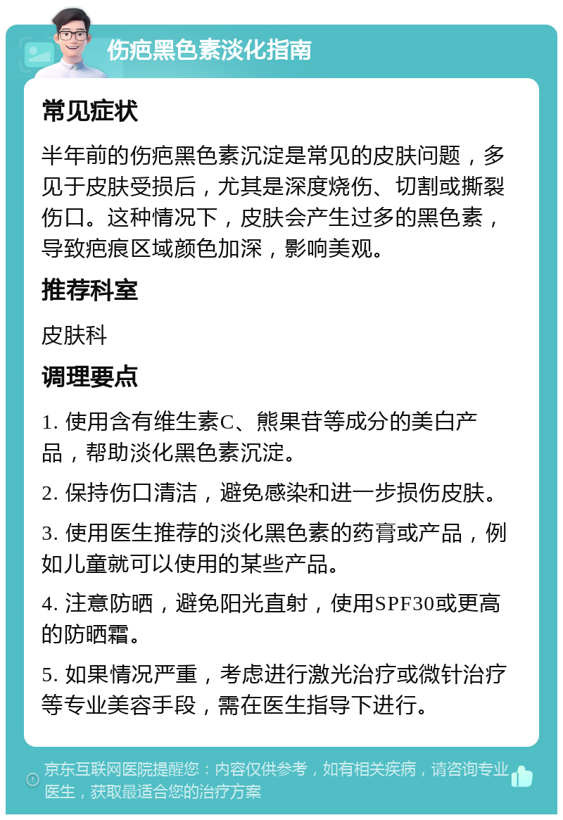 伤疤黑色素淡化指南 常见症状 半年前的伤疤黑色素沉淀是常见的皮肤问题，多见于皮肤受损后，尤其是深度烧伤、切割或撕裂伤口。这种情况下，皮肤会产生过多的黑色素，导致疤痕区域颜色加深，影响美观。 推荐科室 皮肤科 调理要点 1. 使用含有维生素C、熊果苷等成分的美白产品，帮助淡化黑色素沉淀。 2. 保持伤口清洁，避免感染和进一步损伤皮肤。 3. 使用医生推荐的淡化黑色素的药膏或产品，例如儿童就可以使用的某些产品。 4. 注意防晒，避免阳光直射，使用SPF30或更高的防晒霜。 5. 如果情况严重，考虑进行激光治疗或微针治疗等专业美容手段，需在医生指导下进行。