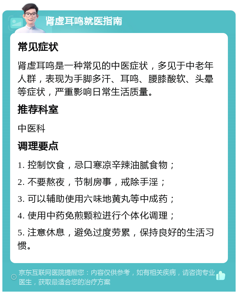 肾虚耳鸣就医指南 常见症状 肾虚耳鸣是一种常见的中医症状，多见于中老年人群，表现为手脚多汗、耳鸣、腰膝酸软、头晕等症状，严重影响日常生活质量。 推荐科室 中医科 调理要点 1. 控制饮食，忌口寒凉辛辣油腻食物； 2. 不要熬夜，节制房事，戒除手淫； 3. 可以辅助使用六味地黄丸等中成药； 4. 使用中药免煎颗粒进行个体化调理； 5. 注意休息，避免过度劳累，保持良好的生活习惯。