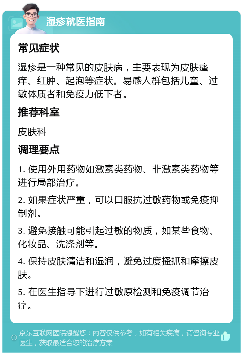 湿疹就医指南 常见症状 湿疹是一种常见的皮肤病，主要表现为皮肤瘙痒、红肿、起泡等症状。易感人群包括儿童、过敏体质者和免疫力低下者。 推荐科室 皮肤科 调理要点 1. 使用外用药物如激素类药物、非激素类药物等进行局部治疗。 2. 如果症状严重，可以口服抗过敏药物或免疫抑制剂。 3. 避免接触可能引起过敏的物质，如某些食物、化妆品、洗涤剂等。 4. 保持皮肤清洁和湿润，避免过度搔抓和摩擦皮肤。 5. 在医生指导下进行过敏原检测和免疫调节治疗。